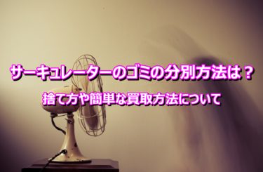 サーキュレーターのゴミの分別方法は？捨て方や簡単な買取方法について